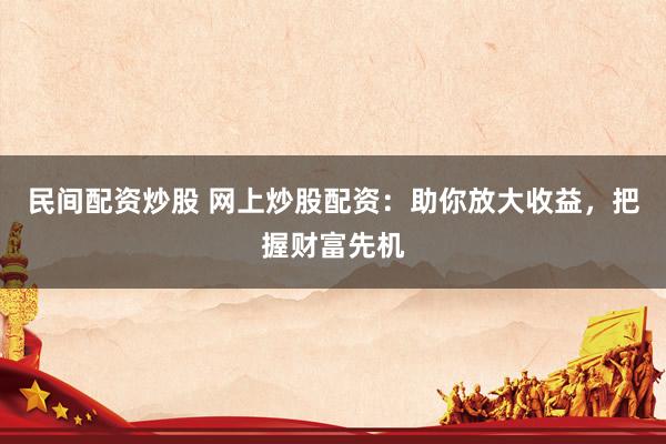 民间配资炒股 网上炒股配资：助你放大收益，把握财富先机
