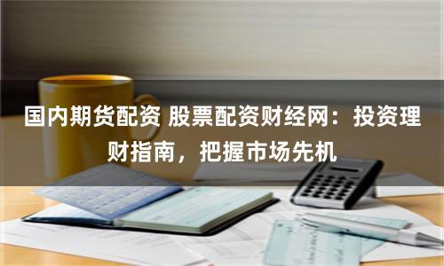 国内期货配资 股票配资财经网：投资理财指南，把握市场先机