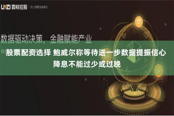 股票配资选择 鲍威尔称等待进一步数据提振信心 降息不能过少或过晚