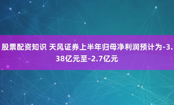 股票配资知识 天风证券上半年归母净利润预计为-3.38亿元至-2.7亿元
