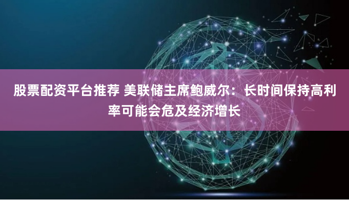 股票配资平台推荐 美联储主席鲍威尔：长时间保持高利率可能会危及经济增长