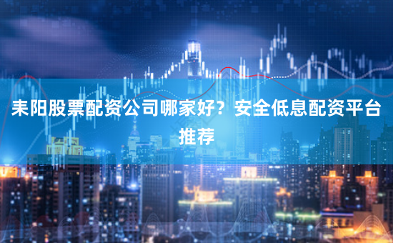 耒阳股票配资公司哪家好？安全低息配资平台推荐